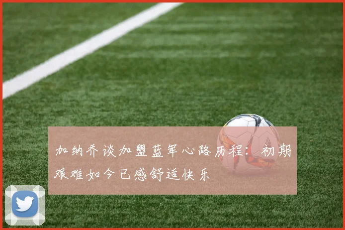 加纳乔谈加盟蓝军心路历程：初期艰难如今已感舒适快乐