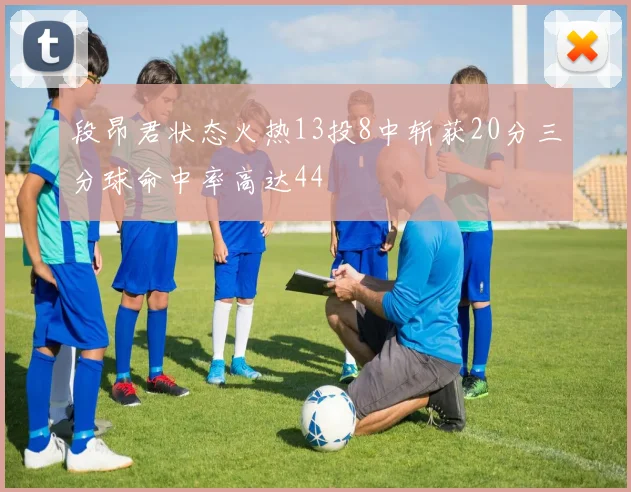 段昂君状态火热13投8中斩获20分三分球命中率高达44