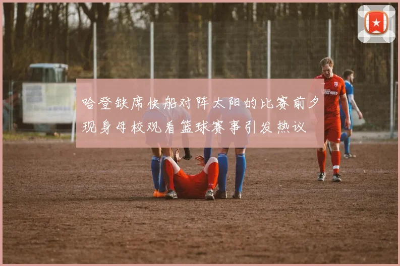 哈登缺席快船对阵太阳的比赛前夕现身母校观看篮球赛事引发热议