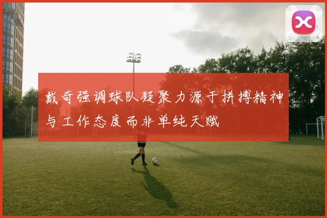 戴奇强调球队凝聚力源于拼搏精神与工作态度而非单纯天赋
