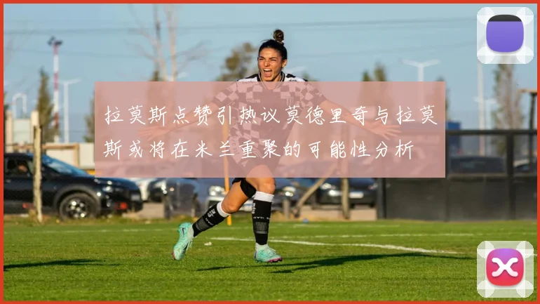 拉莫斯点赞引热议莫德里奇与拉莫斯或将在米兰重聚的可能性分析