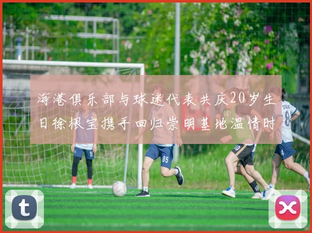 海港俱乐部与球迷代表共庆20岁生日徐根宝携手回归崇明基地温情时刻