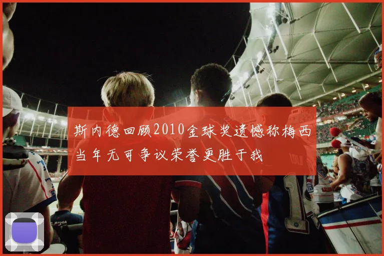 斯内德回顾2010金球奖遗憾称梅西当年无可争议荣誉更胜于我