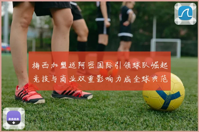 梅西加盟迈阿密国际引领球队崛起竞技与商业双重影响力成全球典范