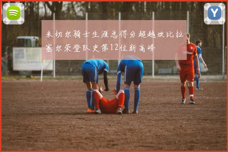 米切尔骑士生涯总得分超越坎比拉塞尔荣登队史第12位新高峰